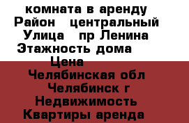 комната в аренду › Район ­ центральный › Улица ­ пр.Ленина › Этажность дома ­ 14 › Цена ­ 6 500 - Челябинская обл., Челябинск г. Недвижимость » Квартиры аренда   